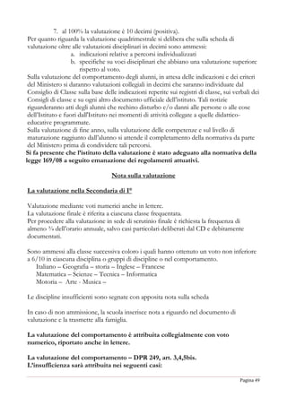 Pagina 49
7. al 100% la valutazione è 10 decimi (positiva).
Per quanto riguarda la valutazione quadrimestrale si delibera che sulla scheda di
valutazione oltre alle valutazioni disciplinari in decimi sono ammessi:
a. indicazioni relative a percorsi individualizzati
b. specifiche su voci disciplinari che abbiano una valutazione superiore
rispetto al voto.
Sulla valutazione del comportamento degli alunni, in attesa delle indicazioni e dei criteri
del Ministero si daranno valutazioni collegiali in decimi che saranno individuate dal
Consiglio di Classe sulla base delle indicazioni reperite sui registri di classe, sui verbali dei
Consigli di classe e su ogni altro documento ufficiale dell’istituto. Tali notizie
riguarderanno atti degli alunni che rechino disturbo e/o danni alle persone o alle cose
dell’Istituto e fuori dall'Istituto nei momenti di attività collegate a quelle didattico-
educative programmate.
Sulla valutazione di fine anno, sulla valutazione delle competenze e sul livello di
maturazione raggiunto dall’alunno si attende il completamento della normativa da parte
del Ministero prima di condividere tali percorsi.
Si fa presente che l’istituto della valutazione è stato adeguato alla normativa della
legge 169/08 a seguito emanazione dei regolamenti attuativi.
Nota sulla valutazione
La valutazione nella Secondaria di I°
Valutazione mediante voti numerici anche in lettere.
La valutazione finale è riferita a ciascuna classe frequentata.
Per procedere alla valutazione in sede di scrutinio finale è richiesta la frequenza di
almeno ¾ dell’orario annuale, salvo casi particolari deliberati dal CD e debitamente
documentati.
Sono ammessi alla classe successiva coloro i quali hanno ottenuto un voto non inferiore
a 6/10 in ciascuna disciplina o gruppi di discipline o nel comportamento.
Italiano – Geografia – storia – Inglese – Francese
Matematica – Scienze – Tecnica – Informatica
Motoria – Arte - Musica –
Le discipline insufficienti sono segnate con apposita nota sulla scheda
In caso di non ammissione, la scuola inserisce nota a riguardo nel documento di
valutazione e la trasmette alla famiglia.
La valutazione del comportamento è attribuita collegialmente con voto
numerico, riportato anche in lettere.
La valutazione del comportamento – DPR 249, art. 3,4,5bis.
L’insufficienza sarà attribuita nei seguenti casi:
 
