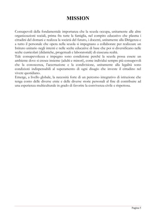 Pagina 5
MISSION
Consapevoli della fondamentale importanza che la scuola occupa, unitamente alle altre
organizzazioni sociali, prima fra tutte la famiglia, nel compito educativo che plasma i
cittadini del domani e realizza la società del futuro, i docenti, unitamente alla Dirigenza e
a tutto il personale che opera nella scuola si impegnano a collaborare per realizzare un
Istituto unitario negli intenti e nelle scelte educative di base che poi si diversificano nelle
scelte curricolari (didattiche, progettuali e laboratoriali) di ciascuna realtà.
Tale consapevolezza e impegno sono condizione perché la scuola possa essere un
ambiente dove si cresce insieme (adulti e minori), come individui sempre più consapevoli
che la conoscenza, l’accettazione e la condivisione, unitamente alla legalità sono
condizioni indispensabili al superamento di ogni disagio che investe il cittadino nel
vivere quotidiano.
Emerge, a livello globale, la necessità forte di un percorso integrativo di istruzione che
tenga conto delle diverse etnie e delle diverse storie personali al fine di contribuire ad
una esperienza multiculturale in grado di favorire la convivenza civile e rispettosa.
 