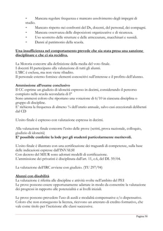 Pagina 50
- Mancata regolare frequenza e mancato assolvimento degli impegni di
studio.
- Mancato rispetto nei confronti del Ds, docenti, del personal, dei compagni.
- Mancata osservanza delle disposizioni organizzative e di sicurezza.
- Uso scorretto delle strutture e delle attrezzature, macchinari e sussidi.
- Danni al patrimonio della scuola.
Una insufficienza nel comportamento prevede che sia stata presa una sanzione
disciplinare e che ci sia recidiva.
La Motoria concorre alla definizione della media del voto finale.
I docenti H partecipano alla valutazione di tutti gli alunni.
L’IRC è esclusa, ma non viene ribadito.
Il personale esterno fornisce elementi conoscitivi sull’interesse e il profitto dell’alunno.
Ammissione all’esame conclusivo
Il CC esprime un giudizio di idoneità espresso in decimi, considerando il percorso
compiuto nella scuola secondaria di I°
Sono ammessi coloro che riportano una votazione di 6/10 in ciascuna disciplina o
gruppo di discipline.
E’ richiesta la frequenza di almeno ¾ dell’orario annuale, salvo casi eccezionali deliberati
dal CD
L’esito finale è espresso con valutazione espressa in decimi.
Alla valutazione finale concorre l’esito delle prove (scritti, prova nazionale, colloquio,
giudizio di idoneità)
E’ possibile conferire la lode per gli studenti particolarmente meritevoli.
L’esito finale è illustrato con una certificazione dei traguardi di competenze, sulla base
delle indicazioni espresse dall’INVALSI
Con decreto del MIUR sono adottati modelli di certificazione.
L’ammissione dei privatisti è disciplinata dall’art. 11, c.6, del DL 59/04.
La valutazione dell’IRC avviene con giudizio. (TU 297/94)
Alunni con disabilità
La valutazione è riferita alle discipline e attività svolte nell’ambito del PEI
Le prove possono essere opportunamente adattate in modo da consentire la valutazione
dei progressi in rapporto alle potenzialità e ai livelli iniziali.
Le prove possono prevedere l’uso di ausili e modalità compensative e/o dispensative.
Coloro che non conseguono la licenza, ricevono un attestato di credito formativo, che
vale come titolo per l’iscrizione alle classi successive.
 