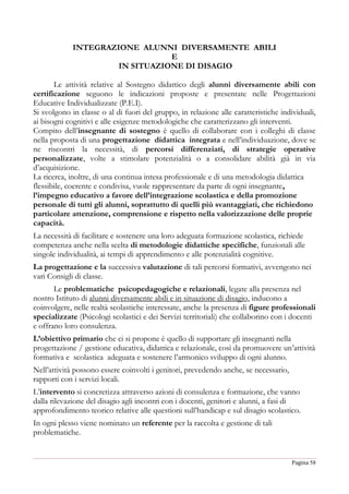 Pagina 58
INTEGRAZIONE ALUNNI DIVERSAMENTE ABILI
E
IN SITUAZIONE DI DISAGIO
Le attività relative al Sostegno didattico degli alunni diversamente abili con
certificazione seguono le indicazioni proposte e presentate nelle Progettazioni
Educative Individualizzate (P.E.I).
Si svolgono in classe o al di fuori del gruppo, in relazione alle caratteristiche individuali,
ai bisogni cognitivi e alle esigenze metodologiche che caratterizzano gli interventi.
Compito dell’insegnante di sostegno è quello di collaborare con i colleghi di classe
nella proposta di una progettazione didattica integrata e nell’individuazione, dove se
ne riscontri la necessità, di percorsi differenziati, di strategie operative
personalizzate, volte a stimolare potenzialità o a consolidare abilità già in via
d’acquisizione.
La ricerca, inoltre, di una continua intesa professionale e di una metodologia didattica
flessibile, coerente e condivisa, vuole rappresentare da parte di ogni insegnante,
l’impegno educativo a favore dell’integrazione scolastica e della promozione
personale di tutti gli alunni, soprattutto di quelli più svantaggiati, che richiedono
particolare attenzione, comprensione e rispetto nella valorizzazione delle proprie
capacità.
La necessità di facilitare e sostenere una loro adeguata formazione scolastica, richiede
competenza anche nella scelta di metodologie didattiche specifiche, funzionali alle
singole individualità, ai tempi di apprendimento e alle potenzialità cognitive.
La progettazione e la successiva valutazione di tali percorsi formativi, avvengono nei
vari Consigli di classe.
Le problematiche psicopedagogiche e relazionali, legate alla presenza nel
nostro Istituto di alunni diversamente abili e in situazione di disagio, inducono a
coinvolgere, nelle realtà scolastiche interessate, anche la presenza di figure professionali
specializzate (Psicologi scolastici e dei Servizi territoriali) che collaborino con i docenti
e offrano loro consulenza.
L’obiettivo primario che ci si propone è quello di supportare gli insegnanti nella
progettazione / gestione educativa, didattica e relazionale, così da promuovere un’attività
formativa e scolastica adeguata e sostenere l’armonico sviluppo di ogni alunno.
Nell’attività possono essere coinvolti i genitori, prevedendo anche, se necessario,
rapporti con i servizi locali.
L’intervento si concretizza attraverso azioni di consulenza e formazione, che vanno
dalla rilevazione del disagio agli incontri con i docenti, genitori e alunni, a fasi di
approfondimento teorico relative alle questioni sull’handicap e sul disagio scolastico.
In ogni plesso viene nominato un referente per la raccolta e gestione di tali
problematiche.
 
