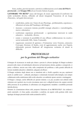 Pagina 59
Sono, inoltre, previsti incontri e attività in collaborazione con la rete del Polo h
provinciale e del Gruppo HD, di cui il nostro Istituto fa parte.
LAVORARE “IN RETE” nasce dal bisogno di creare opportunità di confronto tra
realtà scolastiche diverse, offrendo ad alcuni insegnanti l’occasione di un luogo
d’incontro, nel quale ritrovarsi per:
- condividere, anche con l’aiuto di uno Psicologo, problematiche, esperienze e
riflessioni sul tema dell’ handicap e del disagio;
- ricercare e conoscere insieme possibili strategie educative e metodologiche,
nuove e alternative;
- confrontare esperienze professionali e sperimentare interventi in realtà
educativo - scolastiche diverse;
- curare e sostenere la possibilità di una efficace collaborazione tra scuola e
servizi territoriali (ASL, Amm. Comunali);
- organizzare occasioni di apertura e Formazione verso l’esterno, attraverso
Convegni, Giornate di Studio, corsi di aggiornamento anche con Esperti,
elaborando percorsi finalizzati all’ integrazione scolastica di alunni in
difficoltà.
PROTOCOLLO
per la gestione del Disagio scolastico
Il bisogno di riconoscere in modo più chiaro e preciso le diverse tipologie di Disagio scolastico
presenti nelle classi e di individuarle attraverso un’osservazione attenta, guidata e consapevole, ci
porta a riflettere, ancora una volta, sulla complessità del problema e sulla grande difficoltà di
trovare modalità educative e didattiche, adeguate ed efficaci.
Il Disagio scolastico degli alunni non si manifesta solo a livello cognitivo, ma può esprimersi
anche in ambito socio – culturale, psicologico e relazionale, trovando nella famiglia, non sempre
collaborante nella condivisione delle scelte educative, un ambiente spesso carente e svantaggiato.
Il Disagio è, dunque, anche difficoltà ad operare insieme, e ciò può accadere non soltanto nella
relazione con i genitori, ma, in certe circostanze, pure con i colleghi di lavoro che, seppur convinti
della presenza di un problema, lo affrontano con atteggiamenti, modalità e sensibilità personali
talvolta diverse.
Pertanto, la Commissione ritiene utile proporre l’adozione di un PROTOCOLLO che evidenzi i
punti essenziali e le linee guida, concordate e condivise, da seguire nella gestione delle varie
tipologie di disagio presenti nelle realtà scolastiche dell’I.C.
 
