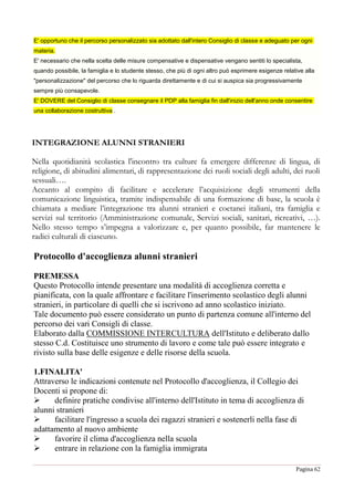 Pagina 62
E' opportuno che il percorso personalizzato sia adottato dall'intero Consiglio di classe e adeguato per ogni
materia.
E' necessario che nella scelta delle misure compensative e dispensative vengano sentiti lo specialista,
quando possibile, la famiglia e lo studente stesso, che più di ogni altro può esprimere esigenze relative alla
"personalizzazione" del percorso che lo riguarda direttamente e di cui si auspica sia progressivamente
sempre più consapevole.
E' DOVERE del Consiglio di classe consegnare il PDP alla famiglia fin dall'inizio dell'anno onde consentire
una collaborazione costruttiva .
INTEGRAZIONE ALUNNI STRANIERI
Nella quotidianità scolastica l'incontro tra culture fa emergere differenze di lingua, di
religione, di abitudini alimentari, di rappresentazione dei ruoli sociali degli adulti, dei ruoli
sessuali….
Accanto al compito di facilitare e accelerare l’acquisizione degli strumenti della
comunicazione linguistica, tramite indispensabile di una formazione di base, la scuola è
chiamata a mediare l’integrazione tra alunni stranieri e coetanei italiani, tra famiglia e
servizi sul territorio (Amministrazione comunale, Servizi sociali, sanitari, ricreativi, …).
Nello stesso tempo s’impegna a valorizzare e, per quanto possibile, far mantenere le
radici culturali di ciascuno.
Protocollo d'accoglienza alunni stranieri
PREMESSA
Questo Protocollo intende presentare una modalità di accoglienza corretta e
pianificata, con la quale affrontare e facilitare l'inserimento scolastico degli alunni
stranieri, in particolare di quelli che si iscrivono ad anno scolastico iniziato.
Tale documento può essere considerato un punto di partenza comune all'interno del
percorso dei vari Consigli di classe.
Elaborato dalla COMMISSIONE INTERCULTURA dell'Istituto e deliberato dallo
stesso C.d. Costituisce uno strumento di lavoro e come tale può essere integrato e
rivisto sulla base delle esigenze e delle risorse della scuola.
1.FINALITA'
Attraverso le indicazioni contenute nel Protocollo d'accoglienza, il Collegio dei
Docenti si propone di:
 definire pratiche condivise all'interno dell'Istituto in tema di accoglienza di
alunni stranieri
 facilitare l'ingresso a scuola dei ragazzi stranieri e sostenerli nella fase di
adattamento al nuovo ambiente
 favorire il clima d'accoglienza nella scuola
 entrare in relazione con la famiglia immigrata
 