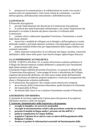 Pagina 63
 promuovere la comunicazione e la collaborazione tra scuole e tra scuola e
territorio (Servizi amministrativi, Enti Locali, Istituti di volontariato...) sui temi
dell'accoglienza, dell'educazione interculturale e dell'alfabetizzazione.
2.CONTENUTI
Il Protocollo d'accoglienza:
 prevede l'individuazione dei docenti per la Commissione d'accoglienza
 la scelta di due unità di personale amministrativo, che curino l'acquisizione dei
documenti e avvertano il docente del plesso coinvolto o il referente della
Commissione
 contiene criteri e indicazioni riguardanti l'iscrizione e l'inserimento a scuola
degli alunni stranieri
 traccia fasi e modalità di colloquio con la famiglia e dell'accoglienza a scuola,
definendo compiti e ruoli degli operatori scolastici e dei partecipanti a tale processo
 propone modalità d'intervento per l'apprendimento della Lingua Italiana e dei
contenuti curricolari
 indica situazioni comunicative in cui utilizzare una lingua veicolare, conosciuta
dall'alunno e dalla classe nella quale viene inserito (lingua inglese/lingua francese).
3.LA COMMISSIONE ACCOGLIENZA
Il D.P.R. 31/08/99 n.394 all'art. 45, in merito all'iscrizione scolastica attribuisce al
Collegio dei Docenti numerosi compiti deliberativi e propositivi per l'inserimento
degli alunni stranieri nelle classi.
Considerata l'imprevedibilità del periodo d'iscrizione, si è pensato di affidarli alla
“Commissione d'accoglienza”, come gruppo di lavoro e articolazione del Collegio,
rispettoso del protocollo deliberato, ma nello stesso tempo dotato dell'autonomia
operativa necessaria ad elaborare proposte tempestive e motivate di assegnazione alla
classe e d'integrazione scolastico-ambientale.
La “Commissione d'accoglienza” deve sempre essere attivata ed è composta:
 da un docente della Commissione Intercultura, quello del plesso di riferimento
 dal responsabile di Plesso
 dai docenti delle classi in cui si ipotizza l'inserimento secondo il Protocollo.
4.ISCRIZIONE CON RISERVA
La domanda di iscrizione rappresenta il primo passo del percorso di accoglienza
dell'alunno straniero e della sua famiglia.
L'Assistente Amministrativo della Segreteria a ciò preposto:
 accoglie la famiglia e ne accerta la nazionalità
 raccoglie la documentazione relativa alla precedente scolarità (se esistente)
 presenta il modulo in lingua madre ( presente sul sito dell'I.C.)
 guida la compilazione in Lingua Italiana
 acquisisce l'opzione di avvalersi o non avvalersi dell'insegnamento della
Religione Cattolica
 fornisce ai genitori le informazioni essenziali sul funzionamento della
 