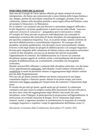 Pagina 66
PERCORSI INDIVIDUALIZZATI
Sarà cura dei Consigli di Classe operare affinché gli alunni stranieri di recente
immigrazione, che hanno una conoscenza più o meno limitata della Lingua Italiana e
che, dunque, partono da un'evidente situazione di svantaggio, possano avere una
valutazione, almeno nelle discipline pratiche e meno legate all'uso dell'Italiano, come
ad esempio le Educazioni e la Matematica.
Per le materie i cui contenuti sono più discorsivi e presentano maggiori difficoltà a
livello linguistico, nel primo quadrimestre si potrà scrivere sulla scheda “mancano
sufficienti elementi di valutazione”, spiegandone poi le motivazioni a verbale.
Il Consiglio di Classe prevede un percorso individualizzato che contempli la
temporanea esclusione dal curriculum di alcune discipline che presuppongono una
più specifica competenza linguistica. Esse, in un primo tempo, saranno sostituite da
attività di alfabetizzazione o consolidamento linguistico. Ne consegue che tali
discipline, nel primo quadrimestre, non dovranno essere necessariamente valutate.
Il lavoro svolto dagli alunni nei progetti di alfabetizzazione o di sostegno linguistico
diventa parte integrante della valutazione di Italiano (intesa come materia curricolare)
o anche di altre discipline, nel caso in cui durante tale attività sia possibile
l'apprendimento di contenuti. Sia l'alfabetizzazione sia il lavoro sui contenuti
disciplinari saranno oggetto di verifiche scritte e orali predisposte dal docente del
progetto di alfabetizzazione ed, eventualmente, concordate con l'insegnante
curricolare.
Quando sarà possibile affrontare i contenuti delle discipline curricolari, essi dovranno
essere opportunamente selezionati, individuando i nuclei tematici irrinunciabili, e
semplificati in modo da permettere almeno il raggiungimento degli obiettivi minimi
previsti dalla Programmazione.
Nel caso che gli alunni stranieri abbiano una buona conoscenza di una lingua
comunitaria (inglese o francese) questa, almeno in un primo tempo, può essere
utilizzata come lingua veicolare per l'acquisizione dei contenuti e l'esposizione degli
stessi.
Si ricorda che per tutti gli alunni, quindi anche per gli stranieri, la valutazione
sommativa non può essere la semplice media delle misurazioni rilevate nelle prove,
ma deve tener conto del raggiungimento degli obiettivi trasversali che sono
disciplinari, come l'impegno, la partecipazione,la progressione nell'apprendimento, la
motivazione ed eventuali situazioni di disagio. Per la valutazione degli alunni
stranieri, inoltre, è opportuno prendere in considerazione la situazione di eventuale
svantaggio linguistico e rispettare i tempi di apprendimento dell'Italiano come L2.
Documento revisionato dalla Commissione Intercultura l'11 ottobre 2011.
 