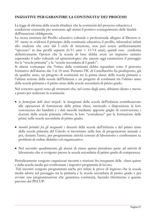 Pagina 67
INIZIATIVE PER GARANTIRE LA CONTINUITA’ DEI PROCESSI
La legge di riforma della scuola ribadisce che la continuità del processo educativo è
condizione essenziale per assicurare agli alunni il positivo conseguimento delle finalità
dell'istruzione obbligatoria.
La stessa struttura del Profilo educativo culturale e professionale allegato al Decreto n.
59 mette in evidenza il principio della continuità educativa; il profilo, riferendosi infatti
allo studente che esce dal I ciclo di istruzione, non può essere artificiosamente
“spezzato” in due profili separati (6/11 anni + 11/14 anni); quindi esso conferma
definitivamente l’ipotesi che la scuola di base debba avere un impianto unitario
superando il salto culturale ed epistemologico che ancora oggi caratterizza il passaggio
fra la “scuola primaria” e la “scuola secondaria di I grado”.
Si ritiene comunque che l’ottica della continuità debba riguardare tutto il percorso
formativo dell’alunno dai 3 ai 14 anni. Pertanto l’IC di Castellucchio ha predisposto, già
da qualche anno, un progetto di continuità tra la prima classe della scuola primaria e
l’ultima sezione della scuola dell’Infanzia e un progetto di continuità tra l’ultimo anno
della scuola primaria e il primo anno della scuola secondaria di primo grado.
Nel concreto questi sono gli strumenti che, nel corso degli anni, abbiamo ideato e messo
a punto per realizzare la continuità:
 la formazione delle classi iniziali : le insegnanti della scuola dell'infanzia contribuiscono
alle operazioni di formazione delle prime classi, mettendo a disposizione la loro
conoscenza dei bambini e i dati raccolti mediante apposite griglie di osservazione; i
docenti della scuola primaria offrono la loro “consulenza” per la formazione delle
prime nella scuola secondaria di primo grado;
 incontri periodici fra gli insegnanti: i docenti della scuola dell’infanzia e del primo anno
della scuola primaria del Circolo si incontrano nella fase di progettazione annuale e
poi, durante l’anno, per programmare attività comuni di laboratorio e confrontarsi su
problemi di ordine didattico ed organizzativo.
 Nel secondo quadrimestre gli alunni di classe quinta prendono parte ad attività di
laboratorio che si svolgono presso la scuola secondaria di primo grado di competenza.
Periodicamente vengono organizzati incontri e riunioni fra insegnanti delle classi quinte
e della scuola media per confrontare i rispettivi programmi di lavoro.
Tali incontri vengono programmati anche per stilare le prove di ingresso che la scuola
media adotta nel passaggio tra la primaria e la scuola secondaria di primo grado e per
avviare una programmazione che garantisca continuità, facendo riferimento a quanto
previsto dal PECUP.
 