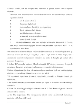 Pagina 69
L’Istituto verifica, alla fine di ogni anno scolastico, le proprie attività con le seguenti
modalità:
1.relazioni finali dei docenti e dei coordinatori delle classi sviluppate tenendo conto dei
seguenti indicatori:
◊ ore di lezioni effettive;
◊ frequenza degli alunni;
◊ tempo dedicato alle attività non curricolari;
◊ livello raggiunto dagli alunni;
◊ attività di recupero effettuate;
◊ accesso alle strutture e agli strumenti;
◊ contatti con le famiglie
2. relazioni dei Docenti cui è stata attribuita la Funzione Strumentale. I Docenti
sono tenuti, entro il mese di giugno, a relazionare per iscritto sulle attività del P.O.F., in
sede di verifica delle stesse.
Per analizzare in maniera critica il funzionamento dell’Istituto è utile coinvolgere tutti gli
utenti del servizio scolastico, il Dirigente, i Docenti e gli alunni in primo luogo perché
direttamente coinvolti nel processo formativo, ma anche la famiglia, gli ausiliari ed il
personale di segreteria.
I risultati dell’autoanalisi indicano il livello di qualità dell’Istituto e servono a favorire la
crescita del dialogo tra le varie parti e ad orientare i processi di miglioramento.
L’azione di monitoraggio viene effettuata mediante questionari della cui predisposizione,
distribuzione, raccolta ed elaborazione se ne occupa la F.S.
Tali questionari riguardano gli aspetti organizzativi, formativi e didattici, ritenuti più
significativi.
I dati rilevati attraverso questa azione servono per capire se il servizio soddisfa i bisogni
dell’utenza
Gli esiti del monitoraggio vengono elaborati dalla F.S. sotto forma di grafici e raccolti
annualmente in fascicoli.
Ai fini della trasparenza e della partecipazione tali esiti sono presentati nelle riunioni dei
genitori e nei Collegi dei Docenti.
 