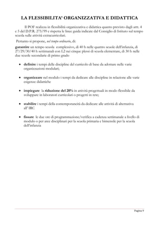 Pagina 9
LA FLESSIBILITA’ ORGANIZZATIVA E DIDATTICA
Il POF realizza in flessibilità organizzativa e didattica quanto previsto dagli artt. 4
e 5 del D.P.R. 275/99 e rispetta le linee guida indicate dal Consiglio di Istituto sul tempo
scuola sulle attività extracurricolari.
Pertanto si propone, nel tempo ordinario, di:
garantire un tempo scuola complessivo, di 40 h nelle quattro scuole dell’infanzia, di
27/29/30/40 h settimanali con L2 nei cinque plessi di scuola elementare, di 30 h nelle
due scuole secondarie di primo grado
 definire i tempi delle discipline del curricolo di base da adottare nelle varie
organizzazioni modulari;
 organizzare nel modulo i tempi da dedicare alle discipline in relazione alle varie
esigenze didattiche
 impiegare la riduzione del 20% in attività progettuali in modo flessibile da
sviluppare in laboratori curricolari o progetti in rete;
 stabilire i tempi della contemporaneità da dedicare alle attività di alternativa
all' IRC
 fissare le due ore di programmazione/verifica a cadenza settimanale a livello di
modulo o per aree disciplinari per la scuola primaria e bimensile per la scuola
dell’infanzia
 