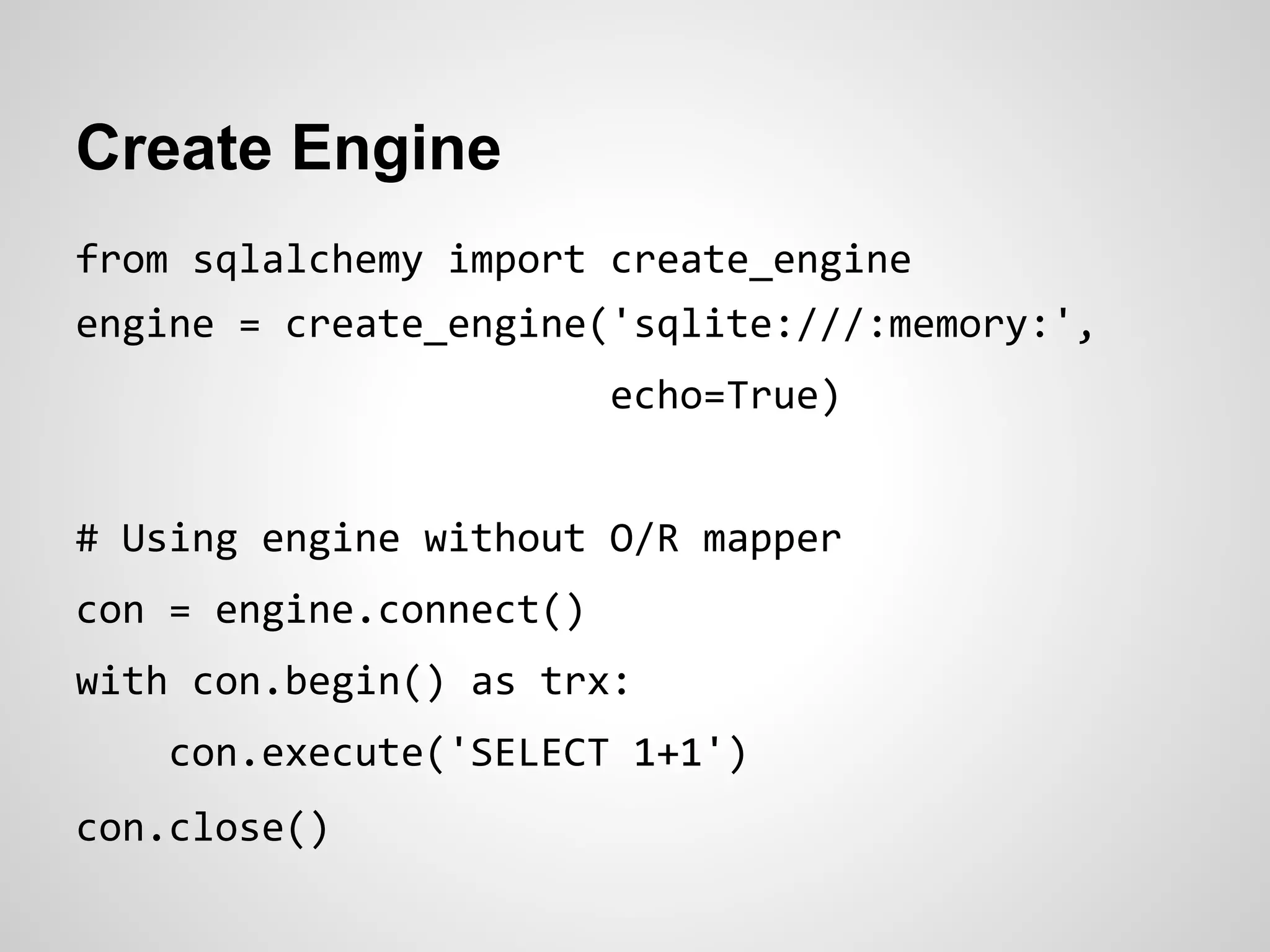 Create Engine
from sqlalchemy import create_engine
engine = create_engine('sqlite:///:memory:',
echo=True)
# Using engine without O/R mapper
con = engine.connect()
with con.begin() as trx:
con.execute('SELECT 1+1')
con.close()
 
