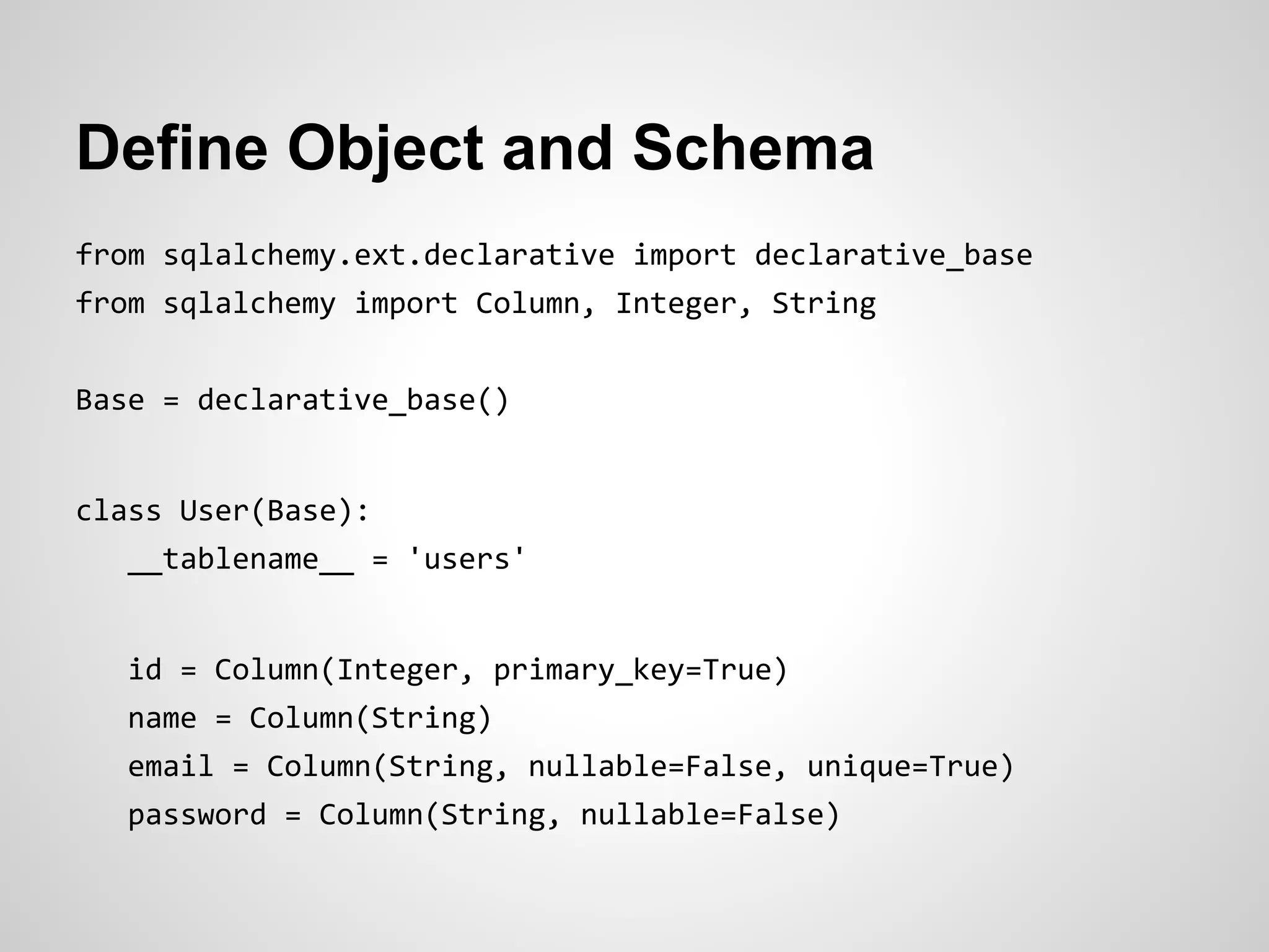 Define Object and Schema
from sqlalchemy.ext.declarative import declarative_base
from sqlalchemy import Column, Integer, String
Base = declarative_base()
class User(Base):
__tablename__ = 'users'
id = Column(Integer, primary_key=True)
name = Column(String)
email = Column(String, nullable=False, unique=True)
password = Column(String, nullable=False)
 