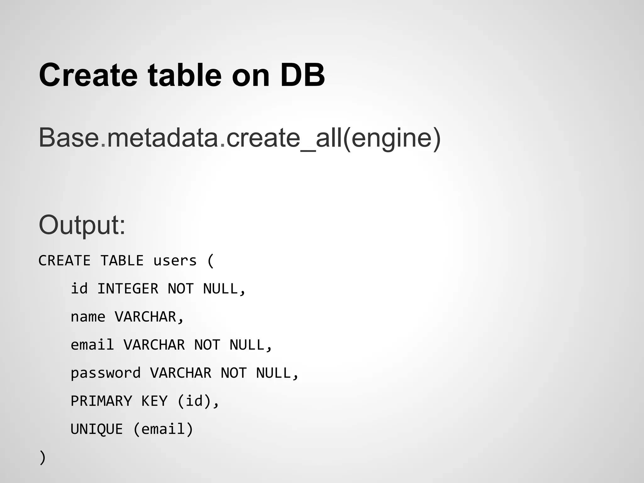 Create table on DB
Base.metadata.create_all(engine)
Output:
CREATE TABLE users (
id INTEGER NOT NULL,
name VARCHAR,
email VARCHAR NOT NULL,
password VARCHAR NOT NULL,
PRIMARY KEY (id),
UNIQUE (email)
)
 