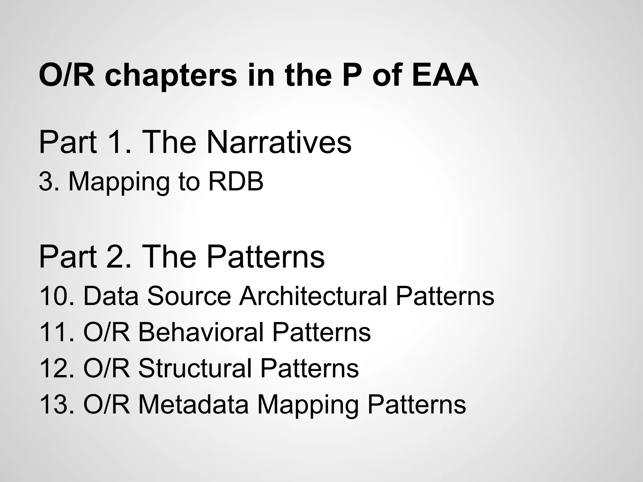Part 1. The Narratives
3. Mapping to RDB
Part 2. The Patterns
10. Data Source Architectural Patterns
11. O/R Behavioral Patterns
12. O/R Structural Patterns
13. O/R Metadata Mapping Patterns
O/R chapters in the P of EAA
 