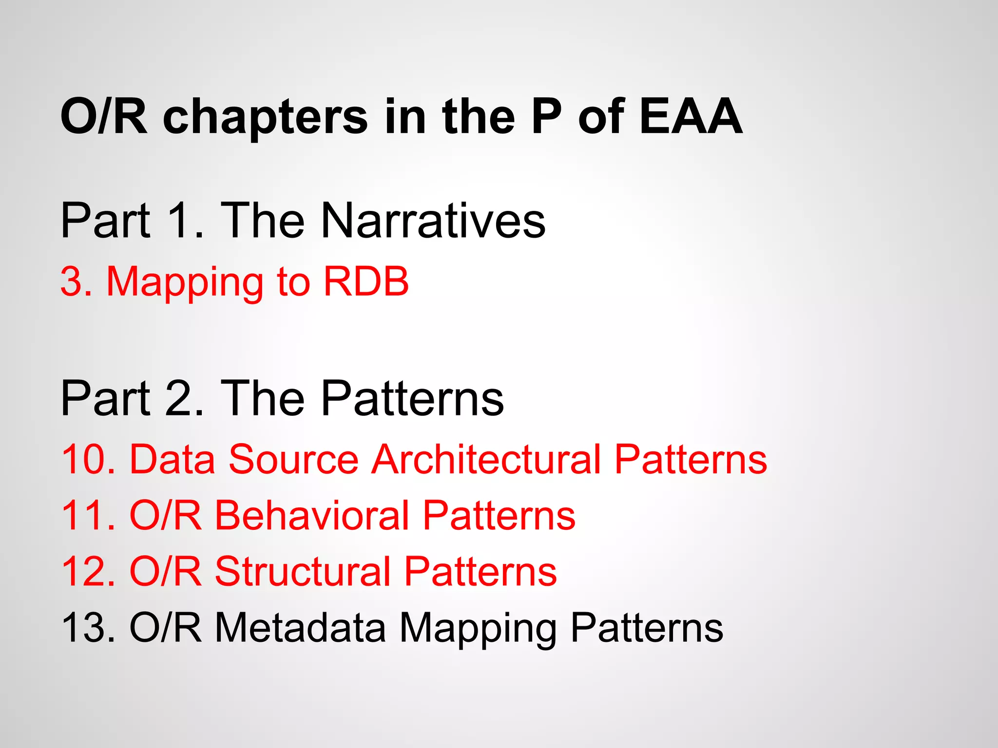 Part 1. The Narratives
3. Mapping to RDB
Part 2. The Patterns
10. Data Source Architectural Patterns
11. O/R Behavioral Patterns
12. O/R Structural Patterns
13. O/R Metadata Mapping Patterns
O/R chapters in the P of EAA
 