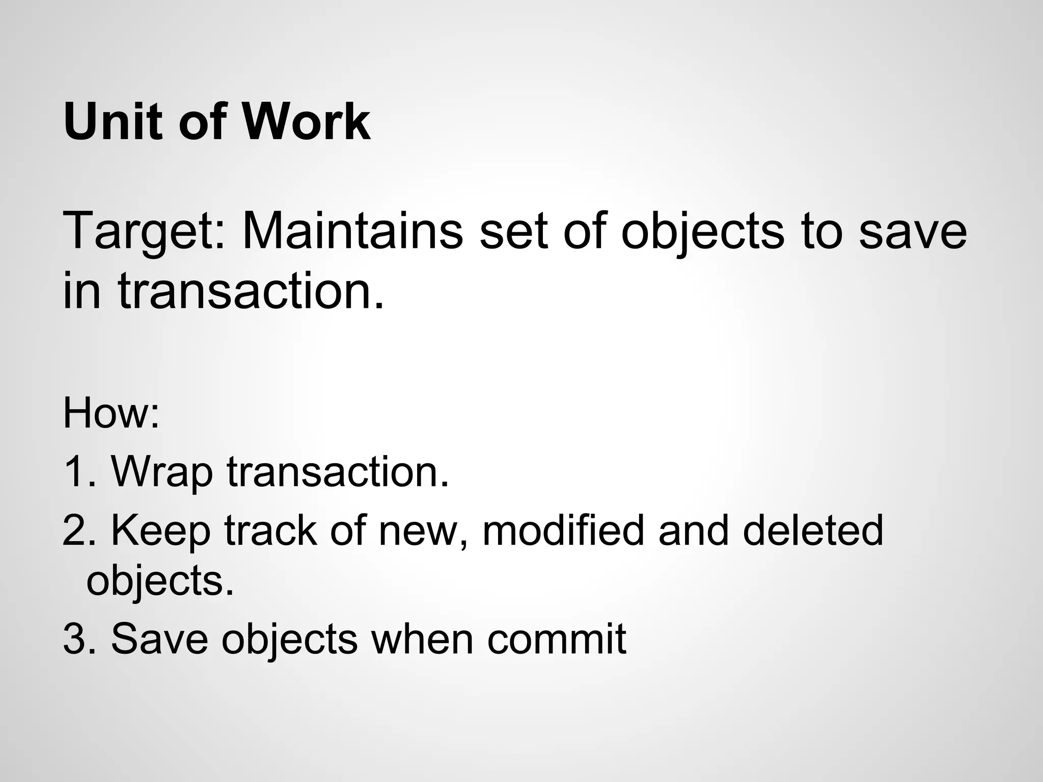 Unit of Work
Target: Maintains set of objects to save
in transaction.
How:
1. Wrap transaction.
2. Keep track of new, modified and deleted
objects.
3. Save objects when commit
 