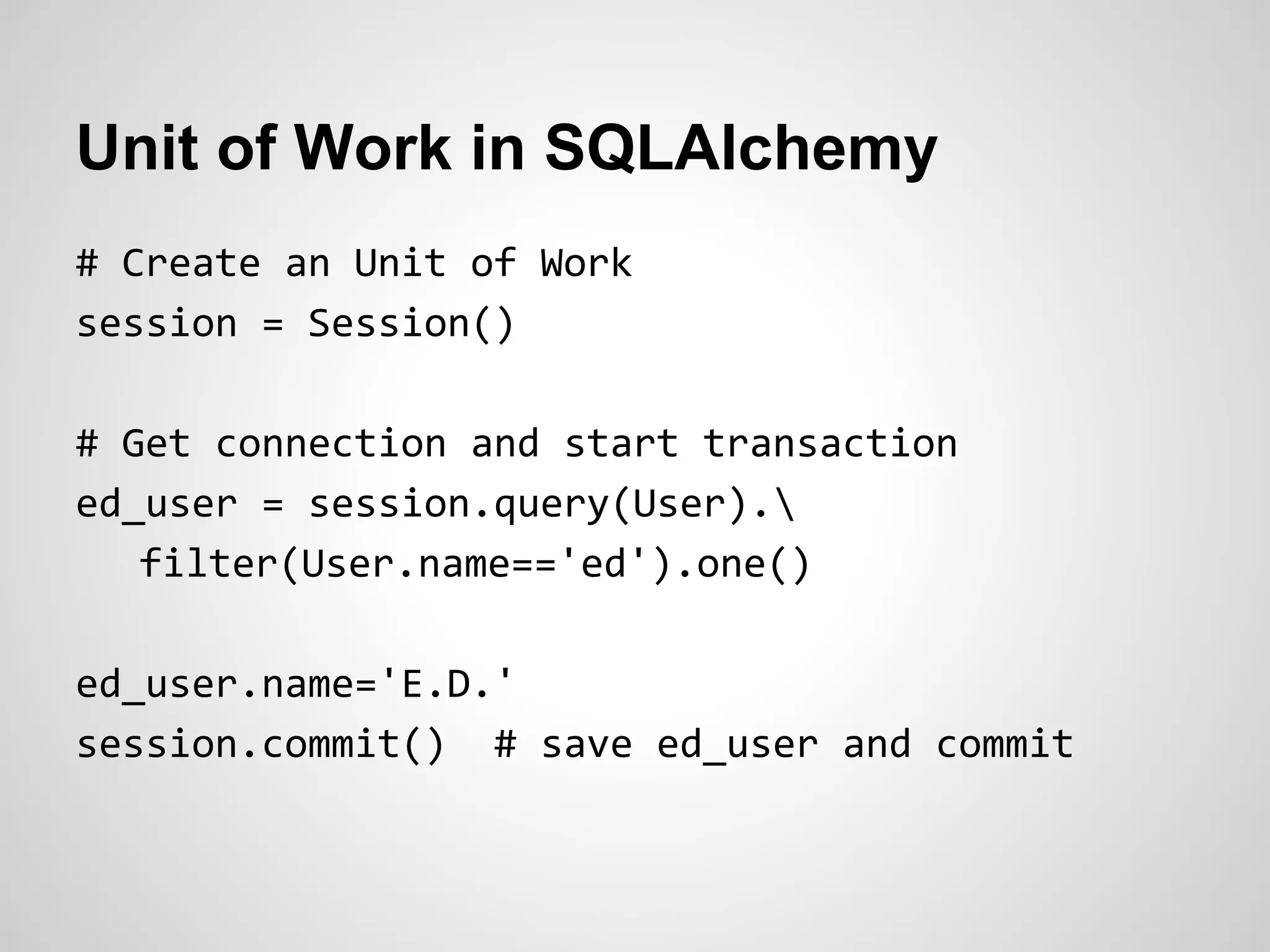 Unit of Work in SQLAlchemy
# Create an Unit of Work
session = Session()
# Get connection and start transaction
ed_user = session.query(User).
filter(User.name=='ed').one()
ed_user.name='E.D.'
session.commit() # save ed_user and commit
 