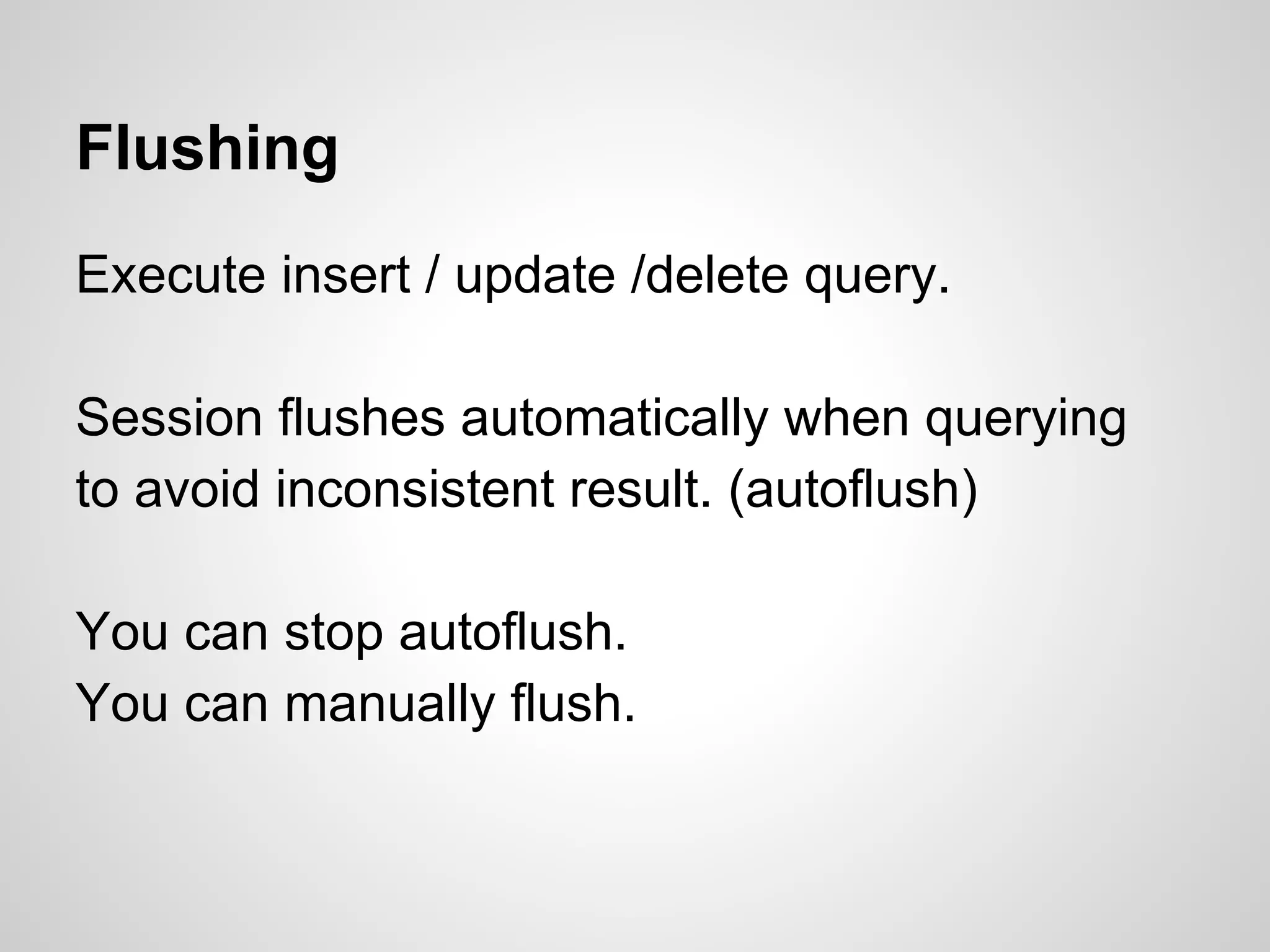 Flushing
Execute insert / update /delete query.
Session flushes automatically when querying
to avoid inconsistent result. (autoflush)
You can stop autoflush.
You can manually flush.
 