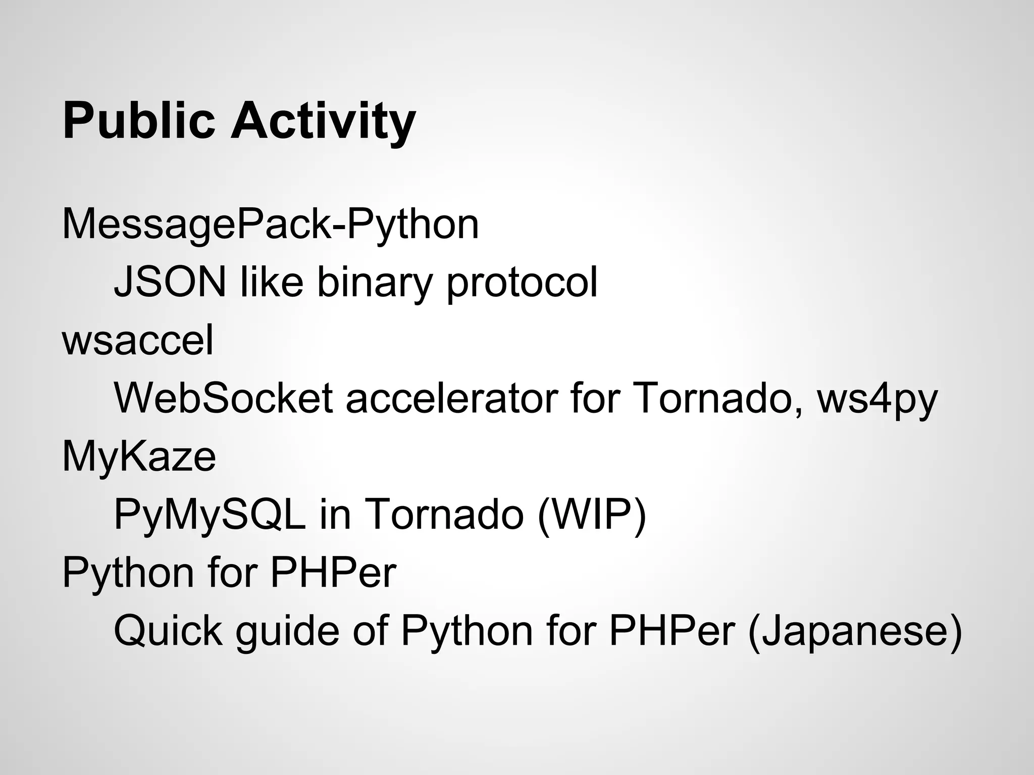 Public Activity
MessagePack-Python
JSON like binary protocol
wsaccel
WebSocket accelerator for Tornado, ws4py
MyKaze
PyMySQL in Tornado (WIP)
Python for PHPer
Quick guide of Python for PHPer (Japanese)
 