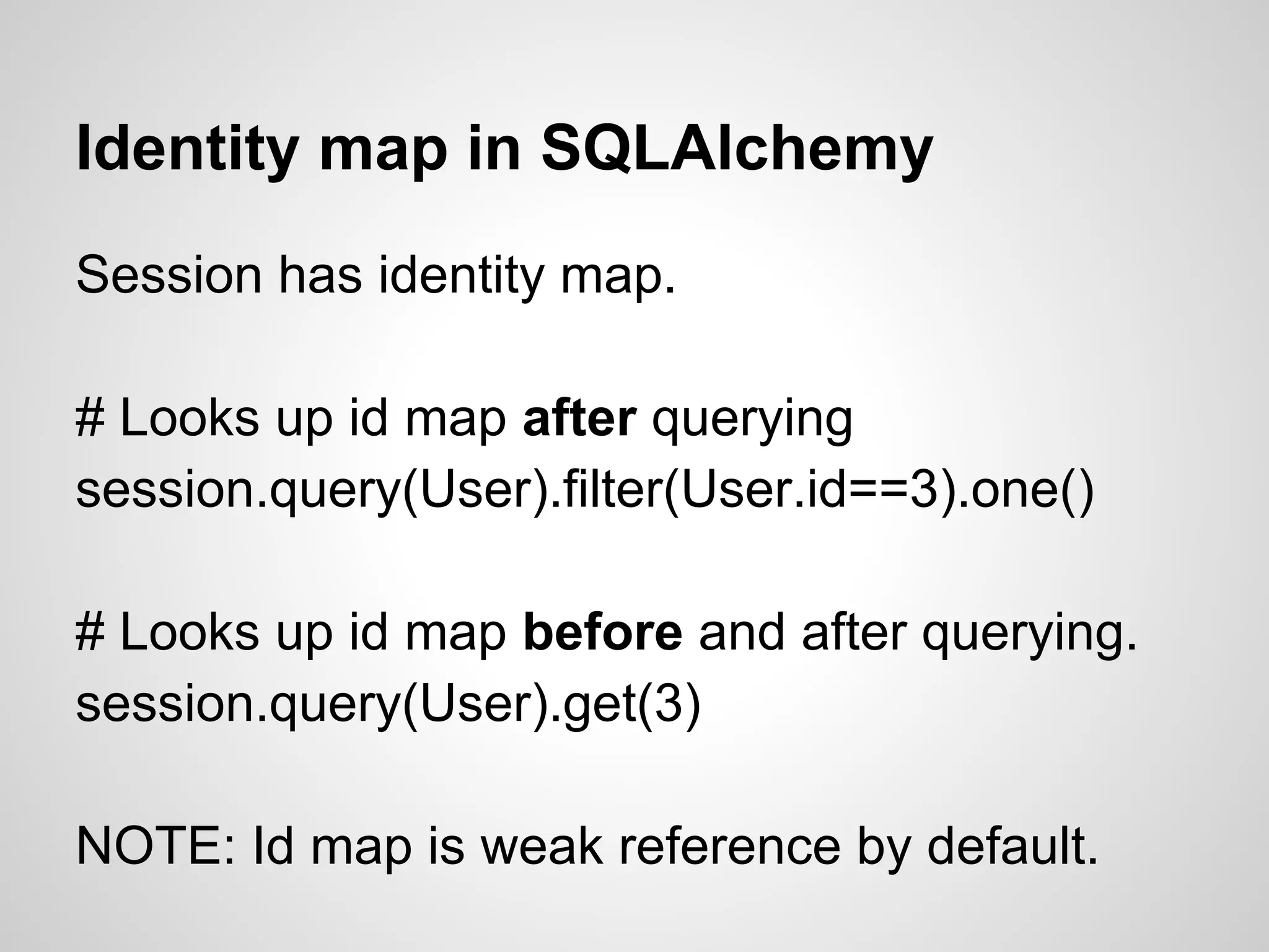 Identity map in SQLAlchemy
Session has identity map.
# Looks up id map after querying
session.query(User).filter(User.id==3).one()
# Looks up id map before and after querying.
session.query(User).get(3)
NOTE: Id map is weak reference by default.
 