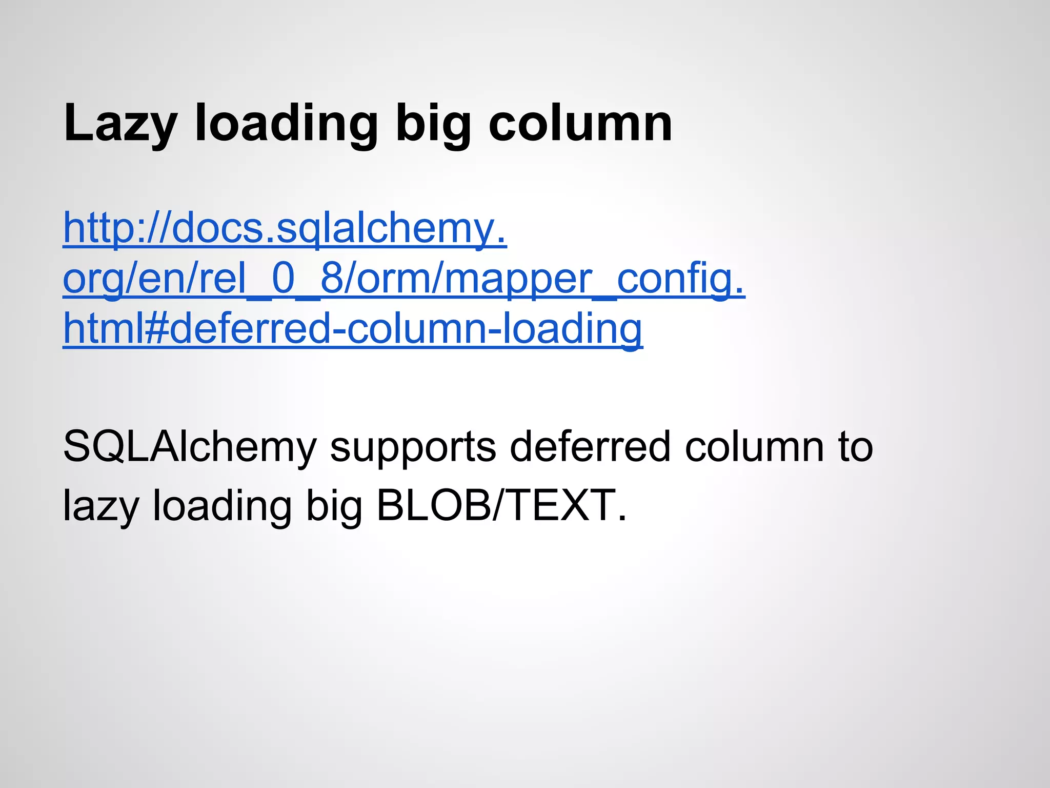 Lazy loading big column
http://docs.sqlalchemy.
org/en/rel_0_8/orm/mapper_config.
html#deferred-column-loading
SQLAlchemy supports deferred column to
lazy loading big BLOB/TEXT.
 
