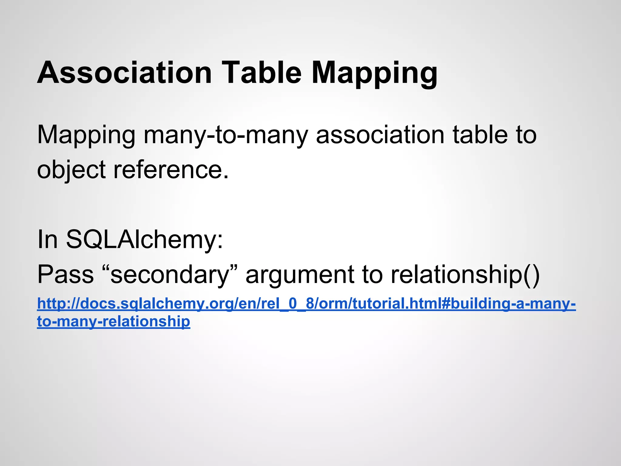 Association Table Mapping
Mapping many-to-many association table to
object reference.
In SQLAlchemy:
Pass “secondary” argument to relationship()
http://docs.sqlalchemy.org/en/rel_0_8/orm/tutorial.html#building-a-many-
to-many-relationship
 