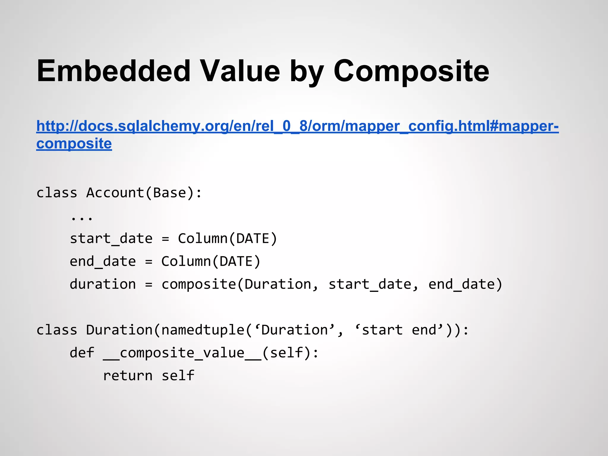 Embedded Value by Composite
http://docs.sqlalchemy.org/en/rel_0_8/orm/mapper_config.html#mapper-
composite
class Account(Base):
...
start_date = Column(DATE)
end_date = Column(DATE)
duration = composite(Duration, start_date, end_date)
class Duration(namedtuple(‘Duration’, ‘start end’)):
def __composite_value__(self):
return self
 