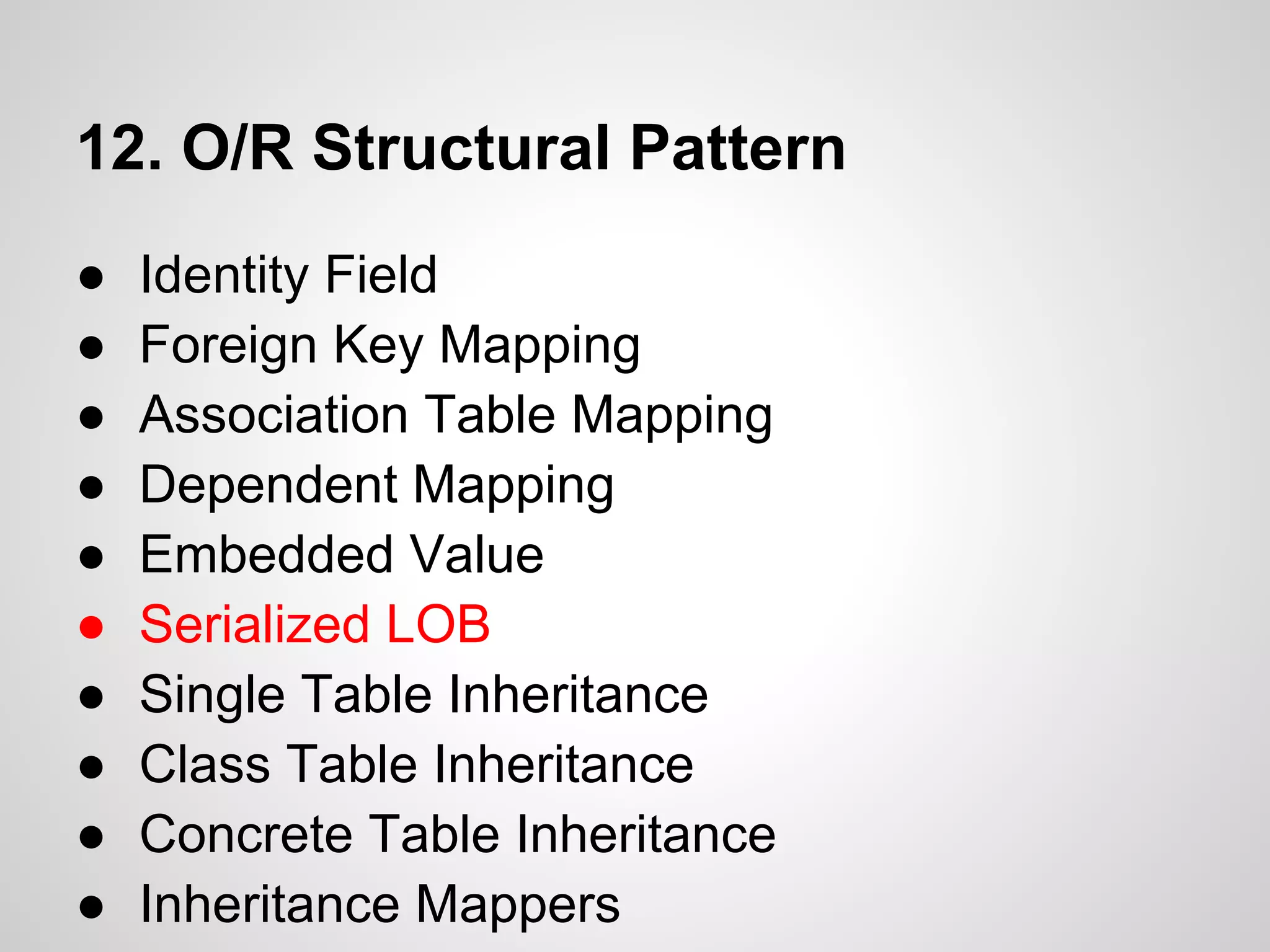 12. O/R Structural Pattern
● Identity Field
● Foreign Key Mapping
● Association Table Mapping
● Dependent Mapping
● Embedded Value
● Serialized LOB
● Single Table Inheritance
● Class Table Inheritance
● Concrete Table Inheritance
● Inheritance Mappers
 
