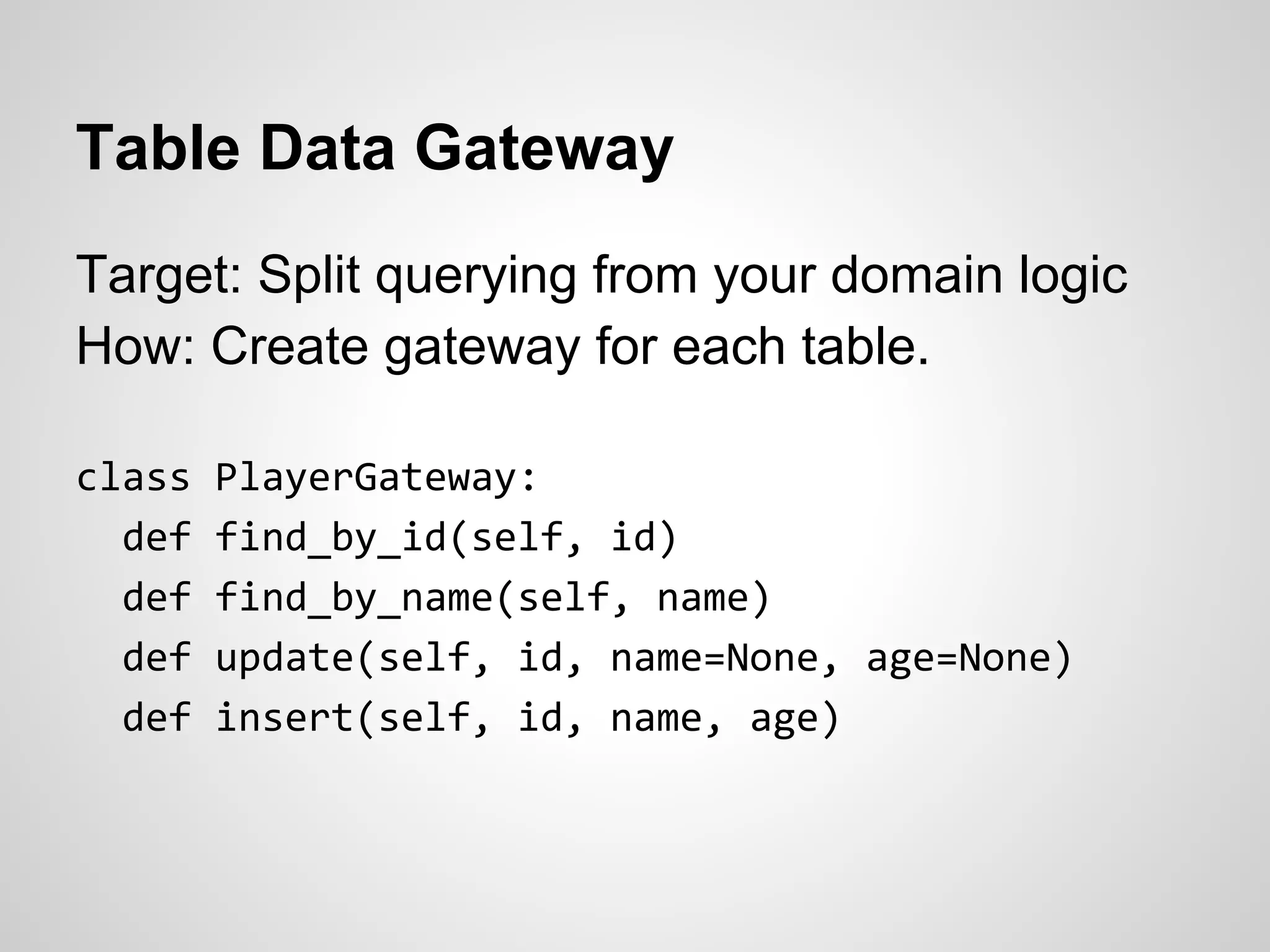 Table Data Gateway
Target: Split querying from your domain logic
How: Create gateway for each table.
class PlayerGateway:
def find_by_id(self, id)
def find_by_name(self, name)
def update(self, id, name=None, age=None)
def insert(self, id, name, age)
 