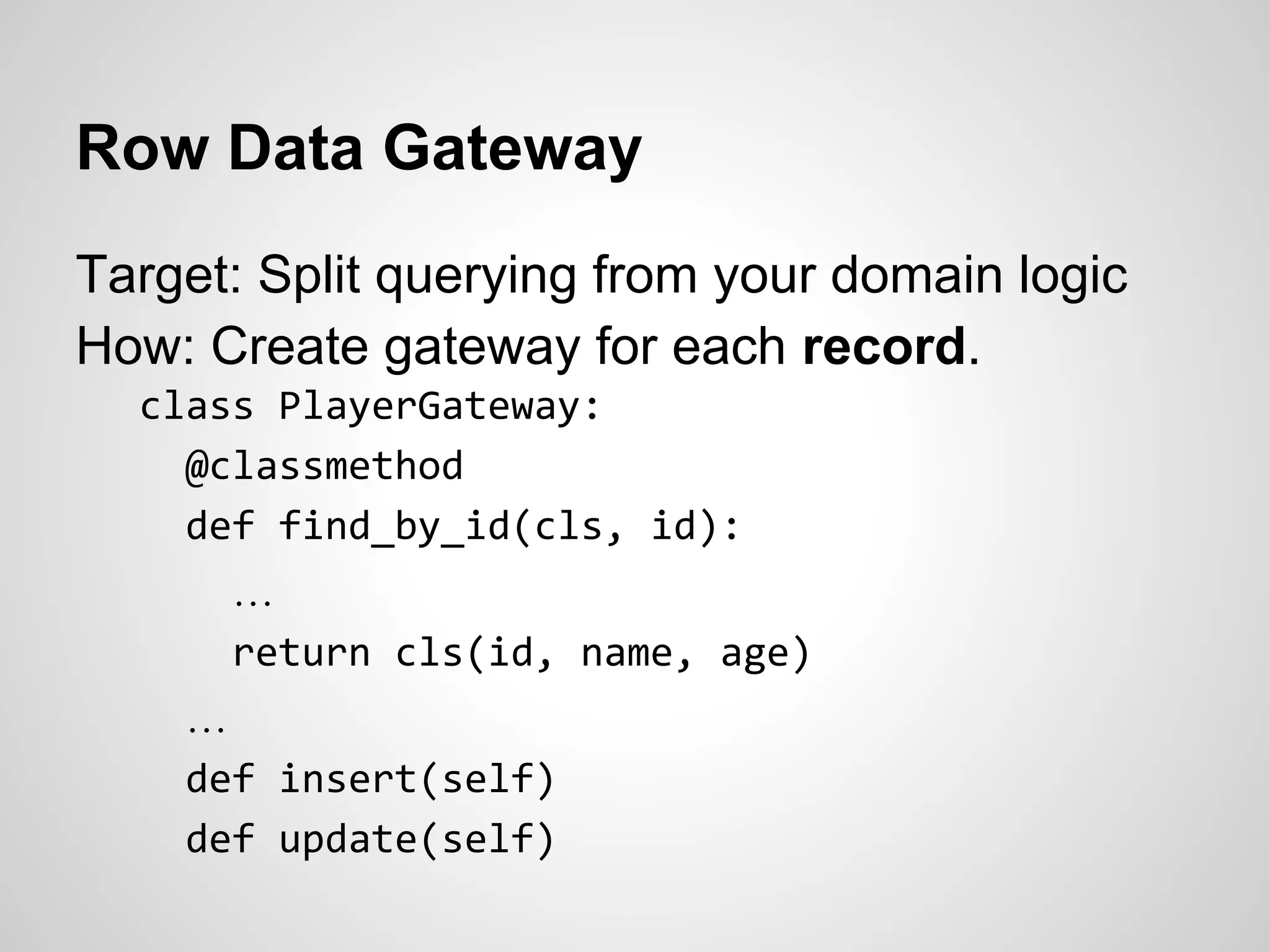 Row Data Gateway
Target: Split querying from your domain logic
How: Create gateway for each record.
class PlayerGateway:
@classmethod
def find_by_id(cls, id):
…
return cls(id, name, age)
…
def insert(self)
def update(self)
 