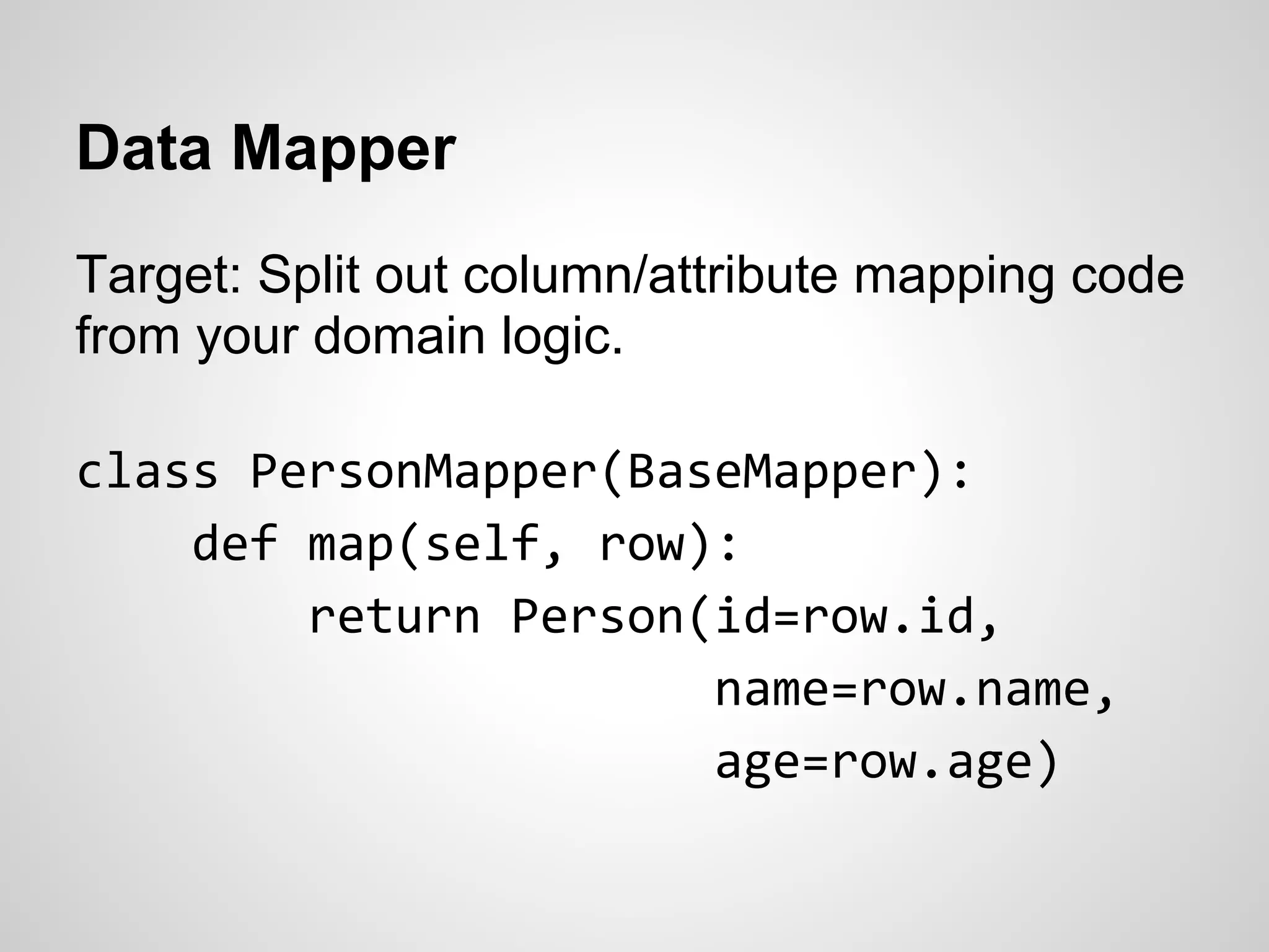 Data Mapper
Target: Split out column/attribute mapping code
from your domain logic.
class PersonMapper(BaseMapper):
def map(self, row):
return Person(id=row.id,
name=row.name,
age=row.age)
 