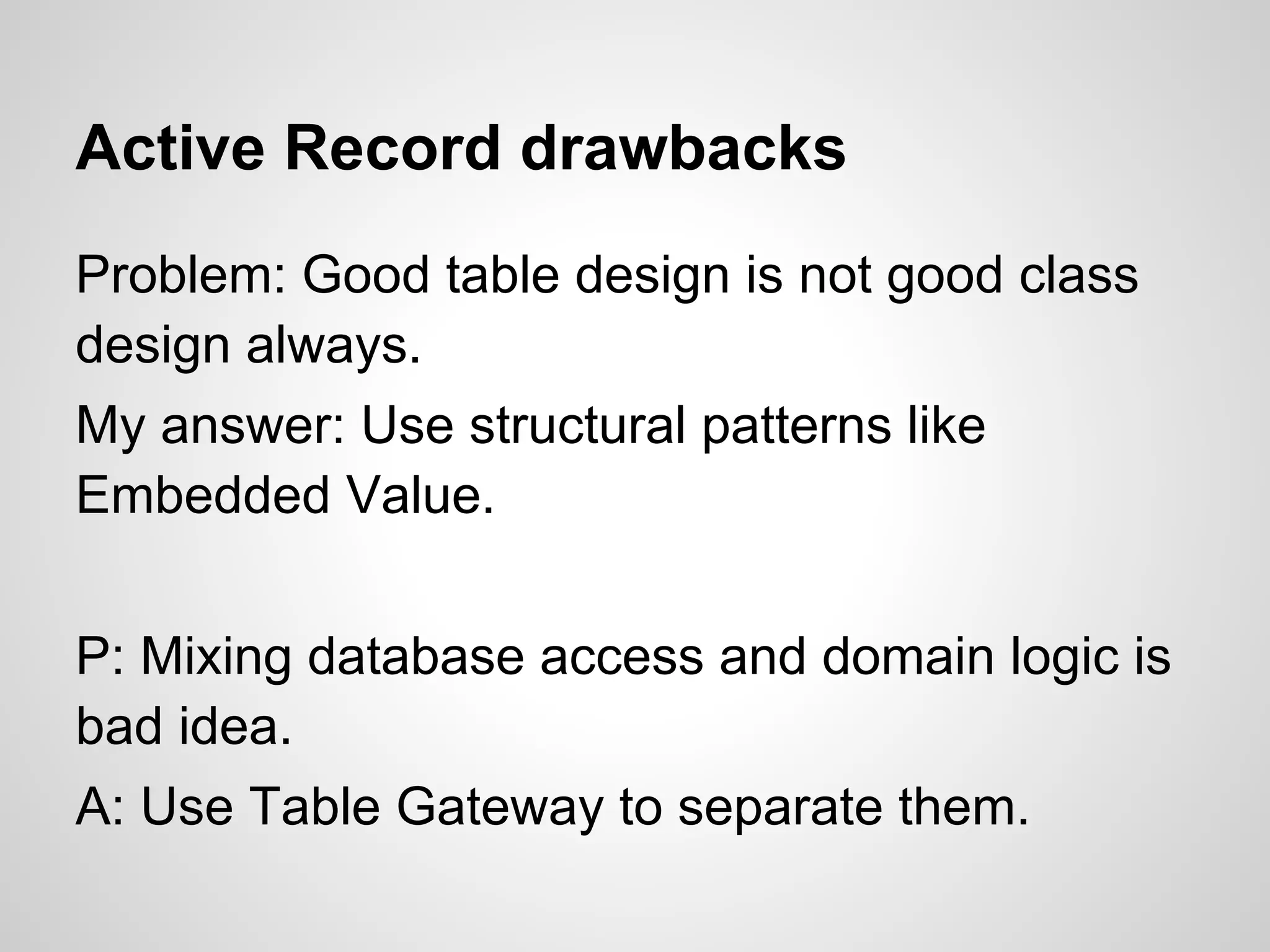 Active Record drawbacks
Problem: Good table design is not good class
design always.
My answer: Use structural patterns like
Embedded Value.
P: Mixing database access and domain logic is
bad idea.
A: Use Table Gateway to separate them.
 