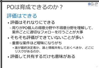 POは育成できるのか？
評価はできる
• 評価はそれなりにできる
»周りがPO個人の得意分野や不得意分野を理解して、
案件ごとに適切なフォローを行うことが大事
• そもそも評価ができていないことが多い
»重要な案件ほど曖昧になりがち
▸誰が最終決定者か、誰と情報共有しておくべきか、どこに
リスクがあるのか、
• 評価して共有するだけも意味がある
17
 