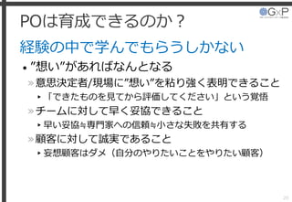 POは育成できるのか？
経験の中で学んでもらうしかない
• ”想い”があればなんとなる
»意思決定者/現場に”想い”を粘り強く表明できること
▸「できたものを見てから評価してください」という覚悟
»チームに対して早く妥協できること
▸早い妥協≒専門家への信頼≒小さな失敗を共有する
»顧客に対して誠実であること
▸妄想顧客はダメ（自分のやりたいことをやりたい顧客）
20
 