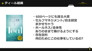 ティール組織
・600ページにも渡る大書
・セルフマネジメント/自主経営
まかせちゃう
・ホールネス/全体性
ありのままで働けるようにする
・存在目的
何のためにこの仕事をしているの?
 