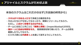 アジャイルとスクラムがだめぽよ話
本当のスクラムはこれだけのはず(方法論の終焉から)
・スキルが十分ある人たちで多能工の集団を作る
・その人たちにデモをしてもらったり、頻繁にリリースしてもらう。
ただし、こまかく管理するのはやめる。
・チームには日ごと月ごとに「観察と調整」(inspect&adapt)させる。
・誰か一人に自由な時間を与え、 阻害要因を取り除いたり、チームの質を
観察したりしてもらう。
・ビジネス側には代表者１人を通じて話すようにしてもらう。
 