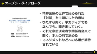 オープン・ダイアローグ
・精神医療の世界で始められた
「対話」を主題にした治療法
・ひたすら聞く。ネガティブでも
なんでも。聞き出していく。
・それを意思決定者や関係者全員で
聞く。本人の前で決める
・マネジメントなどへの応用が期待
されている
 