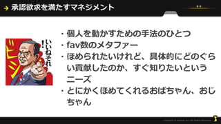 承認欲求を満たすマネジメント
・個人を動かすための手法のひとつ
・fav数のメタファー
・ほめられたいけれど、具体的にどのぐら
い貢献したのか、すぐ知りたいという
ニーズ
・とにかくほめてくれるおばちゃん、おじ
ちゃん
 