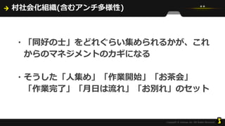 村社会化組織(含むアンチ多様性)
・「同好の士」をどれぐらい集められるかが、これ
からのマネジメントのカギになる
・そうした「人集め」「作業開始」「お茶会」
「作業完了」「月日は流れ」「お別れ」のセット
 