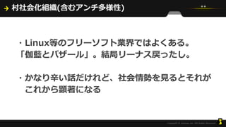村社会化組織(含むアンチ多様性)
・Linux等のフリーソフト業界ではよくある。
「伽藍とバザール」。結局リーナス戻ったし。
・かなり辛い話だけれど、社会情勢を見るとそれが
これから顕著になる
 