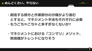 めんどくさい。やらない
・創造する部分と作業部分の分離がより進む
とすると、マネジメント手法もそれぞれに必要
・もうごちゃごちゃと多すぎなくないか?
・マネジメントにおける「コンマリ」メソッド、
断捨離がトレンドになりそう
 