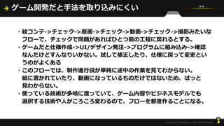 ゲーム開発だと手法を取り込みにくい
・絵コンテ->チェック->原画->チェック->動画->チェック->撮影みたいな
フローで、チェックで問題があればひとつ前の工程に戻れるとする。
・ゲームだと仕様作成->UI/デザイン発注->プログラムに組み込み->確認
なんだけどすんなりいかない。試して修正したり、仕様に戻って変更とい
うのがよくある
・このフローでは、制作進行役が単純に途中の作業を見てわからない。
紙に書かれていたり、動画になっているものだけではないため、ぱっと
見わからない。
・使っている技術が多岐に渡っていて、ゲーム内容やビジネスモデルでも
選択する技術や人がころころ変わるので、フローを都度作ることになる。
 