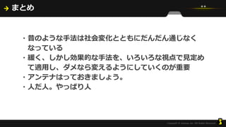まとめ
・昔のような手法は社会変化とともにだんだん通じなく
なっている
・緩く、しかし効果的な手法を、いろいろな視点で見定め
て適用し、ダメなら変えるようにしていくのが重要
・アンテナはっておきましょう。
・人だ人。やっぱり人
 