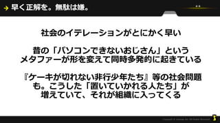 早く正解を。無駄は嫌。
社会のイテレーションがとにかく早い
昔の「パソコンできないおじさん」という
メタファーが形を変えて同時多発的に起きている
『ケーキが切れない非行少年たち』等の社会問題
も。こうした「置いていかれる人たち」が
増えていて、それが組織に入ってくる
 