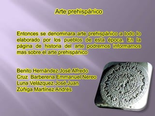 Arte prehispánico


Entonces se denominara arte prehispánico a todo lo
elaborado por los pueblos de esta época. En la
página de historia del arte podremos informarnos
mas sobre el arte prehispánico


Benito Hernández José Alfredo
Cruz Barberena Emmanuel Nereo
Luna Velázquez José Juan
Zúñiga Martínez Andrés
 