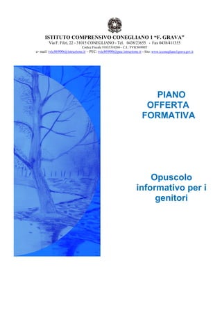 ISTITUTO COMPRENSIVO CONEGLIANO 1 “F. GRAVA”
Via F. Filzi, 22 - 31015 CONEGLIANO - Tel. 0438/23655 - Fax 0438/411355
Codice Fiscale 91035310266 - C.I.: TVIC86900T
e- mail: tvic86900t@istruzione.it – PEC: tvic86900t@pec.istruzione.it - Sito: www.icconegliano1grava.gov.it
PIANO
OFFERTA
FORMATIVA
Opuscolo
informativo per i
genitori
 