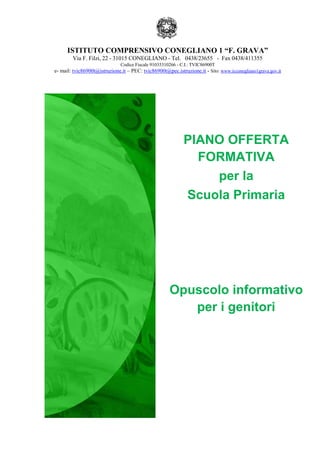 ISTITUTO COMPRENSIVO CONEGLIANO 1 “F. GRAVA”
Via F. Filzi, 22 - 31015 CONEGLIANO - Tel. 0438/23655 - Fax 0438/411355
Codice Fiscale 91035310266 - C.I.: TVIC86900T
e- mail: tvic86900t@istruzione.it – PEC: tvic86900t@pec.istruzione.it - Sito: www.icconegliano1grava.gov.it
PIANO OFFERTA
FORMATIVA
per la
Scuola Primaria
Opuscolo informativo
per i genitori
 