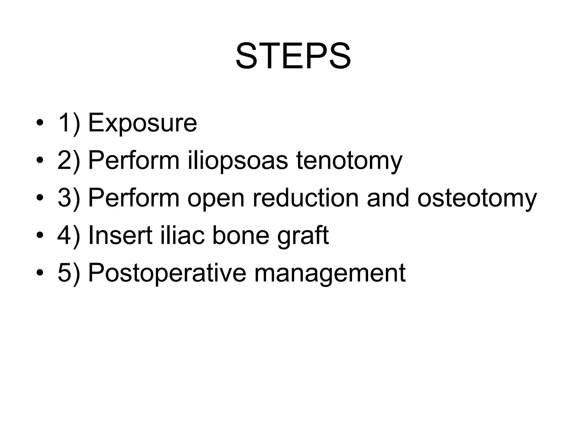 STEPS
• 1) Exposure
• 2) Perform iliopsoas tenotomy
• 3) Perform open reduction and osteotomy
• 4) Insert iliac bone graft
• 5) Postoperative management
 