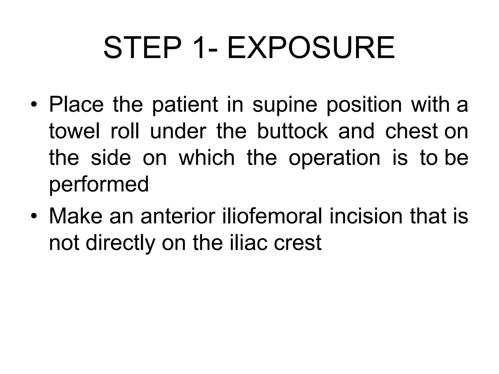 STEP 1- EXPOSURE
• Place the patient in supine position with a
towel roll under the buttock and chest on
the side on which the operation is to be
performed
• Make an anterior iliofemoral incision that is
not directly on the iliac crest
 