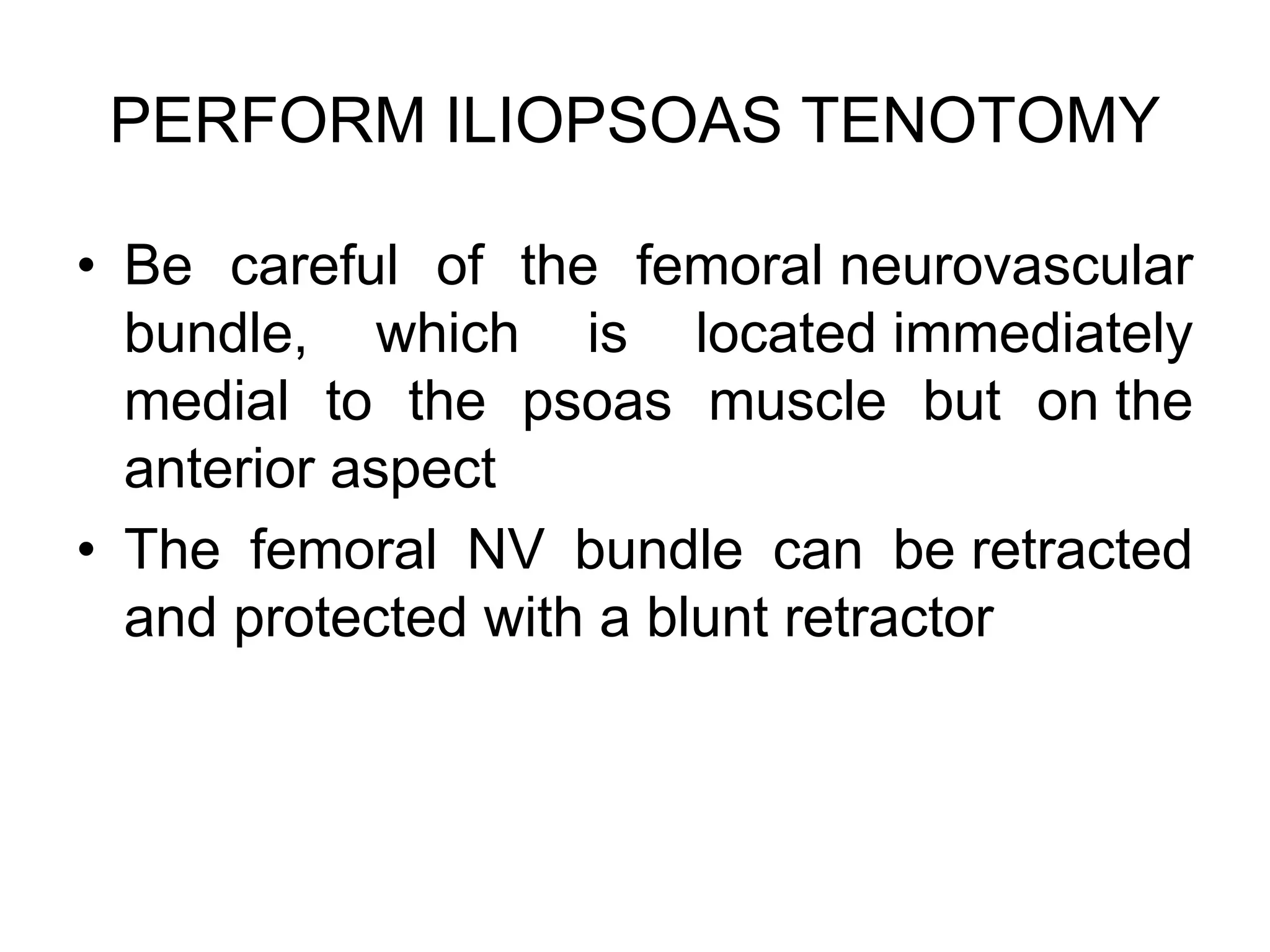 PERFORM ILIOPSOAS TENOTOMY
• Be careful of the femoral neurovascular
bundle, which is located immediately
medial to the psoas muscle but on the
anterior aspect
• The femoral NV bundle can be retracted
and protected with a blunt retractor
 