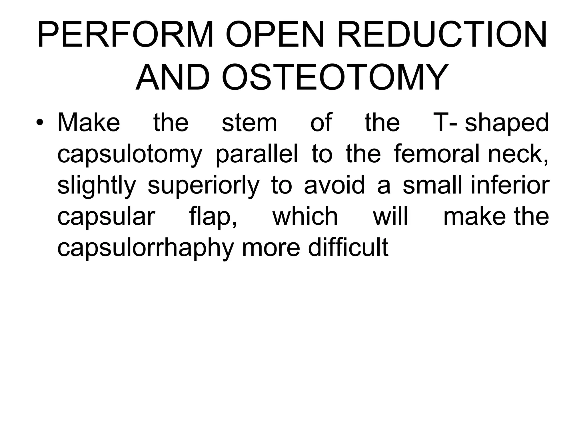 PERFORM OPEN REDUCTION
AND OSTEOTOMY
• Make the stem of the T- shaped
capsulotomy parallel to the femoral neck,
slightly superiorly to avoid a small inferior
capsular flap, which will make the
capsulorrhaphy more difficult
 