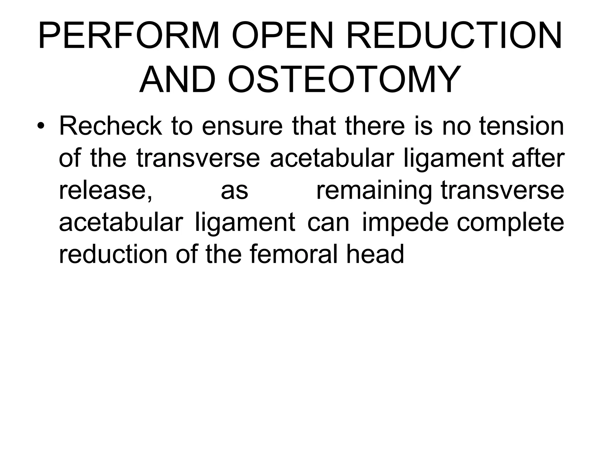 PERFORM OPEN REDUCTION
AND OSTEOTOMY
• Recheck to ensure that there is no tension
of the transverse acetabular ligament after
release, as remaining transverse
acetabular ligament can impede complete
reduction of the femoral head
 