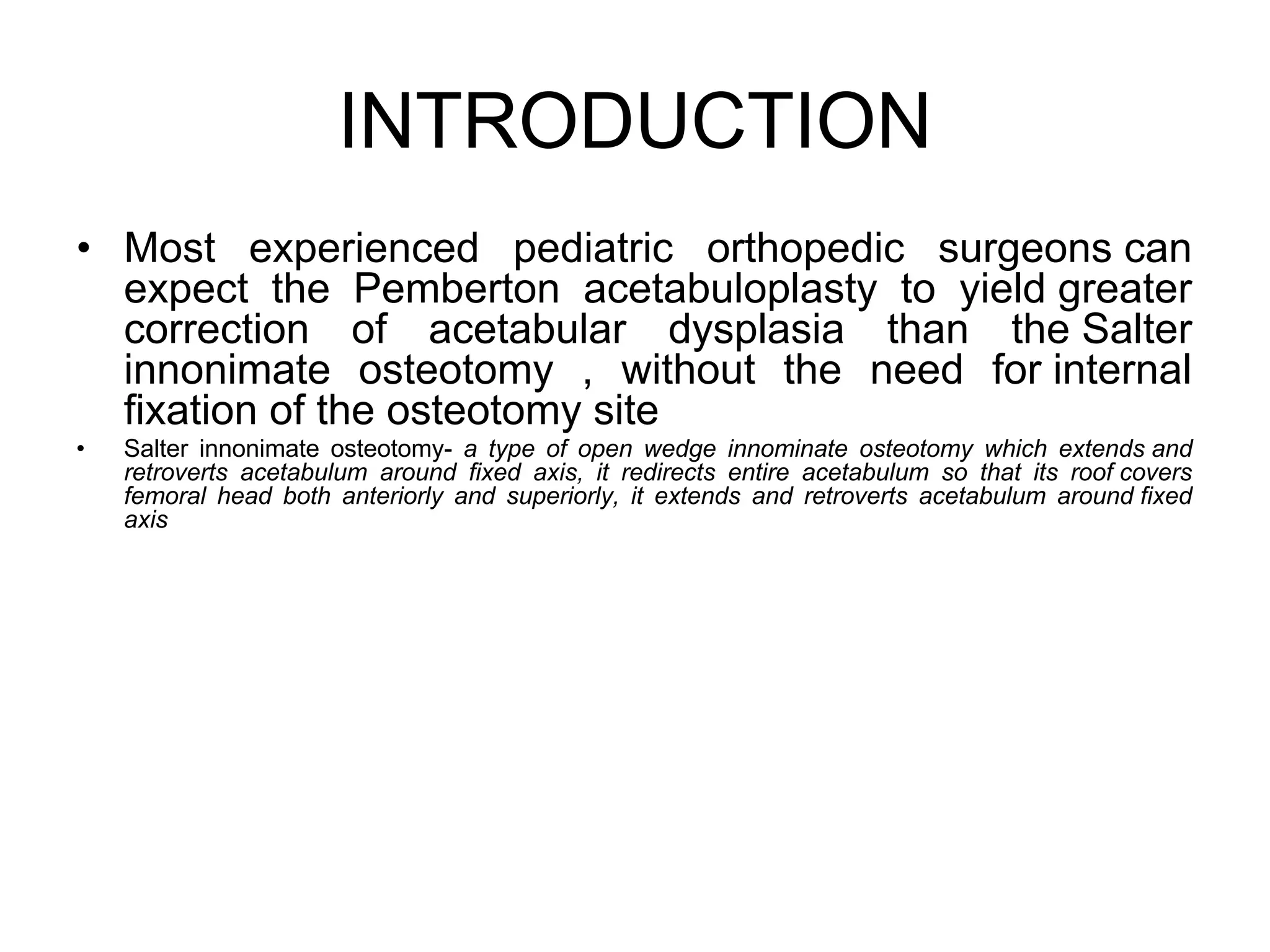 INTRODUCTION
• Most experienced pediatric orthopedic surgeons can
expect the Pemberton acetabuloplasty to yield greater
correction of acetabular dysplasia than the Salter
innonimate osteotomy , without the need for internal
fixation of the osteotomy site
• Salter innonimate osteotomy- a type of open wedge innominate osteotomy which extends and
retroverts acetabulum around fixed axis, it redirects entire acetabulum so that its roof covers
femoral head both anteriorly and superiorly, it extends and retroverts acetabulum around fixed
axis
 